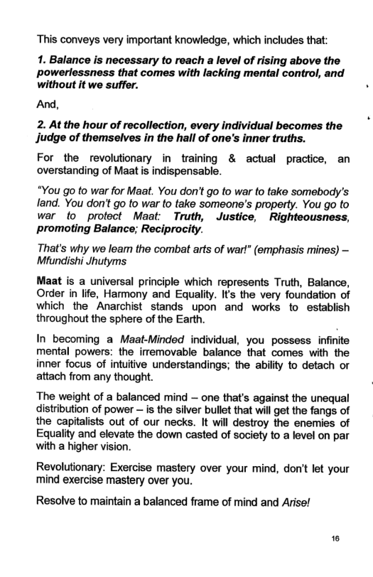 This conveys very important knowledge, which includes that: 1. Balance is necessary to reach a level of rising above the powerlessness that comes with lacking mental control, and without it we suffer. And, 2. At the hour of recollection, every individual becomes the Jjudge of themselves in the hall of one’s inner truths. For the revolutionary in training & actual practice, an overstanding of Maat is indispensable. “You go to war for Maat. You don’t go to war fo take somebody’s land. You don’t go to war to take someone’s property. You go to war fo protect Maat Truth, Justice, Righteousness, promoting Balance; Reciproci That’s why we leam the combat arts of war!” (emphasis mines) - Mfundishi Jhutyms Maat is a universal principle which represents Truth, Balance, Order in life, Harmony and Equality. It’s the very foundation of which the Anarchist stands upon and works to establish throughout the sphere of the Earth. In becoming a Maat-Minded individual, you possess infinite mental powers: the imemovable balance that comes with the inner focus of intuitive understandings; the ability to detach or attach from any thought. The weight of a balanced mind — one that’s against the unequal distribution of power ~ is the silver bullet that will get the fangs of the capitalists out of our necks. It will destroy the enemies of Equality and elevate the down casted of society to a level on par with a higher vision. Revolutionary: Exercise mastery over your mind, don’t let your mind exercise mastery over you. Resolve to maintain a balanced frame of mind and Arise! ®